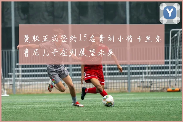 曼联正式签约15名青训小将卡里克鲁尼儿子在列展望未来