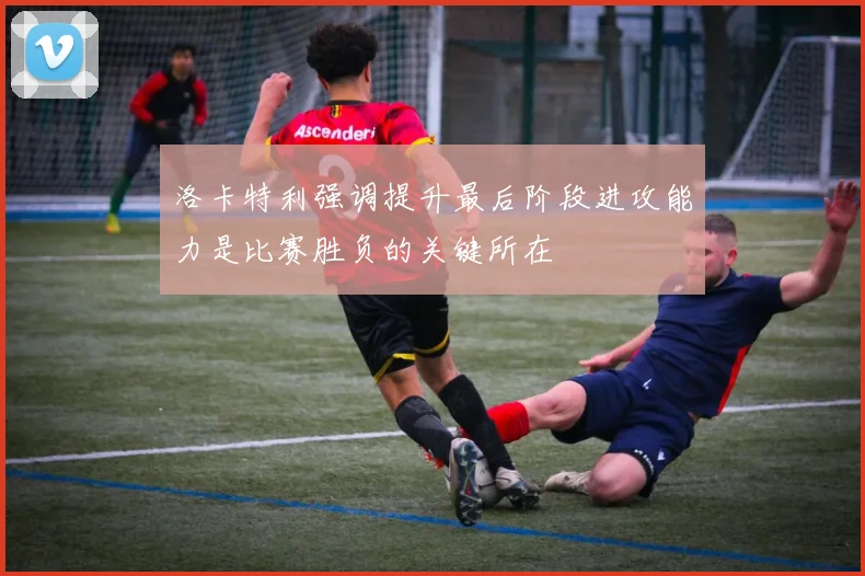 洛卡特利强调提升最后阶段进攻能力是比赛胜负的关键所在