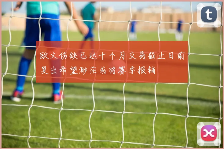 欧文伤缺已达十个月交易截止日前复出希望渺茫或将赛季报销