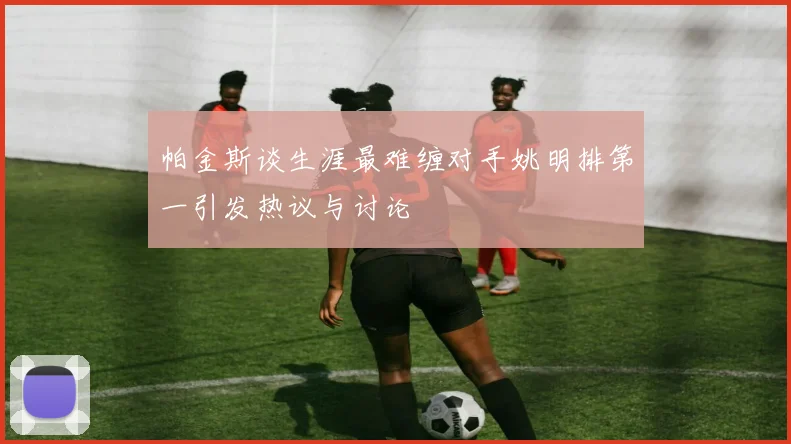 帕金斯谈生涯最难缠对手姚明排第一引发热议与讨论