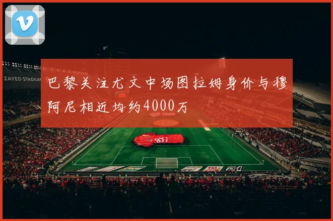 巴黎关注尤文中场图拉姆身价与穆阿尼相近均约4000万