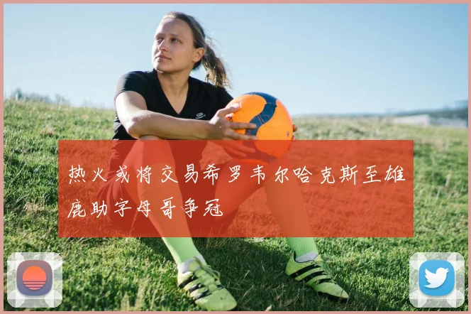 热火或将交易希罗韦尔哈克斯至雄鹿助字母哥争冠