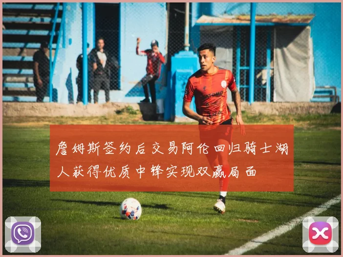 詹姆斯签约后交易阿伦回归骑士湖人获得优质中锋实现双赢局面