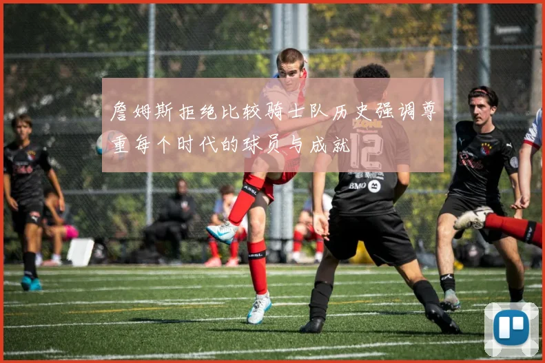 詹姆斯拒绝比较骑士队历史强调尊重每个时代的球员与成就