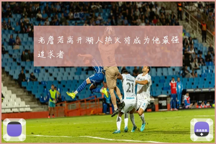老詹若离开湖人热火将成为他最强追求者