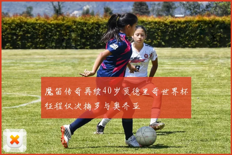 魔笛传奇再续40岁莫德里奇世界杯征程仅次梅罗与奥乔亚