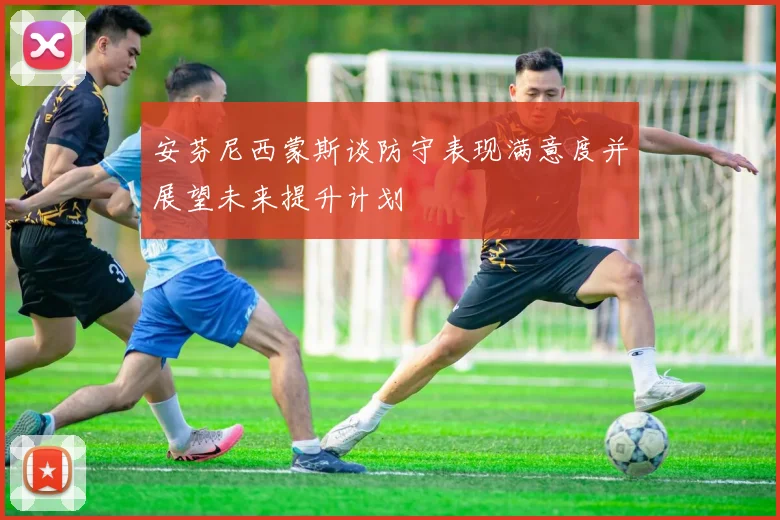 安芬尼西蒙斯谈防守表现满意度并展望未来提升计划