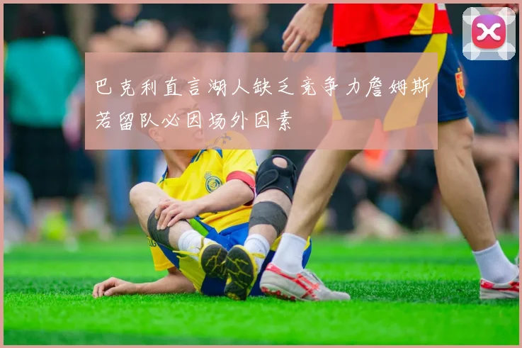 巴克利直言湖人缺乏竞争力詹姆斯若留队必因场外因素