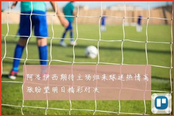 阿洛伊西期待主场归来球迷热情高涨盼望明日精彩对决