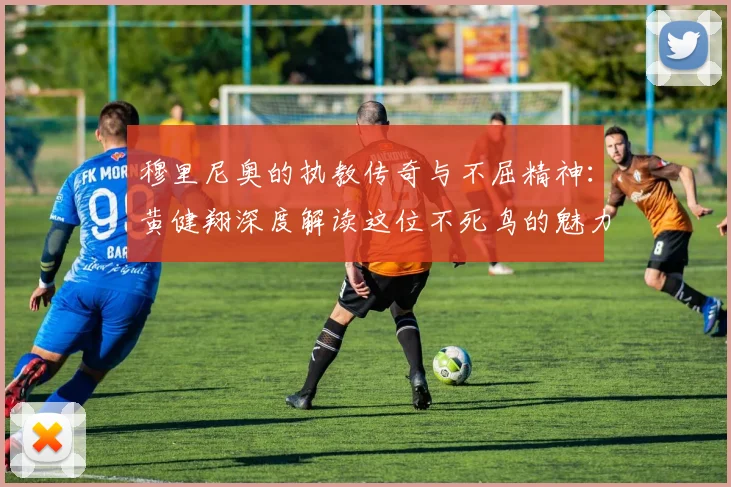 穆里尼奥的执教传奇与不屈精神：黄健翔深度解读这位不死鸟的魅力