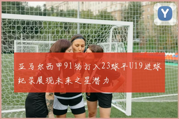 亚马尔西甲91场打入23球平U19进球纪录展现未来之星潜力