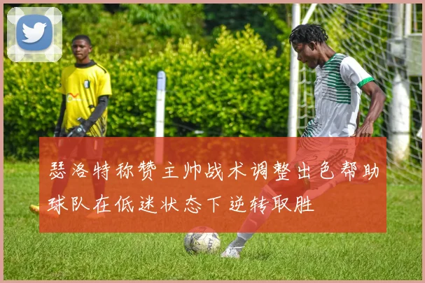 瑟洛特称赞主帅战术调整出色帮助球队在低迷状态下逆转取胜