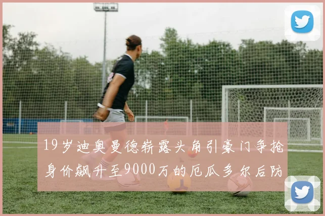 19岁迪奥曼德崭露头角引豪门争抢身价飙升至9000万的厄瓜多尔后防新星