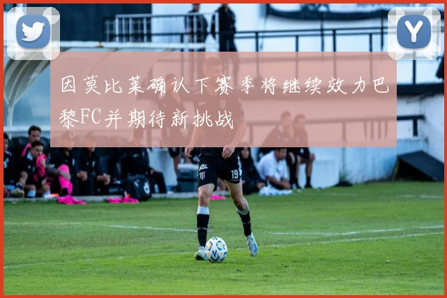 因莫比莱确认下赛季将继续效力巴黎FC并期待新挑战