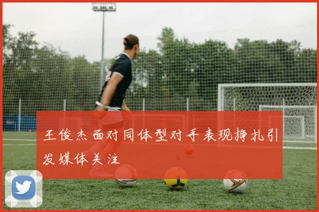 王俊杰面对同体型对手表现挣扎引发媒体关注