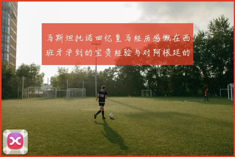 马斯坦托诺回忆皇马经历感慨在西班牙学到的宝贵经验与对阿根廷的思念
