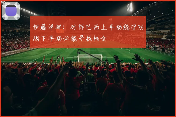 伊藤洋辉：对阵巴西上半场稳守防线下半场必能寻找机会