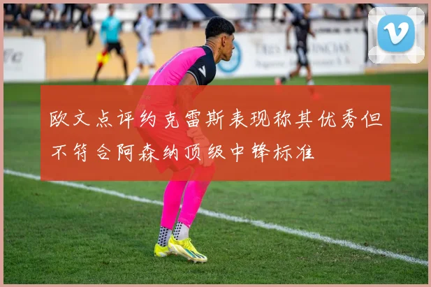欧文点评约克雷斯表现称其优秀但不符合阿森纳顶级中锋标准