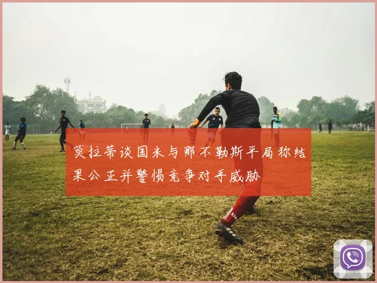 莫拉蒂谈国米与那不勒斯平局称结果公正并警惕竞争对手威胁