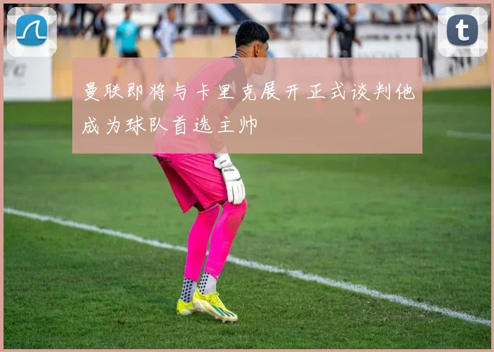 曼联即将与卡里克展开正式谈判他成为球队首选主帅
