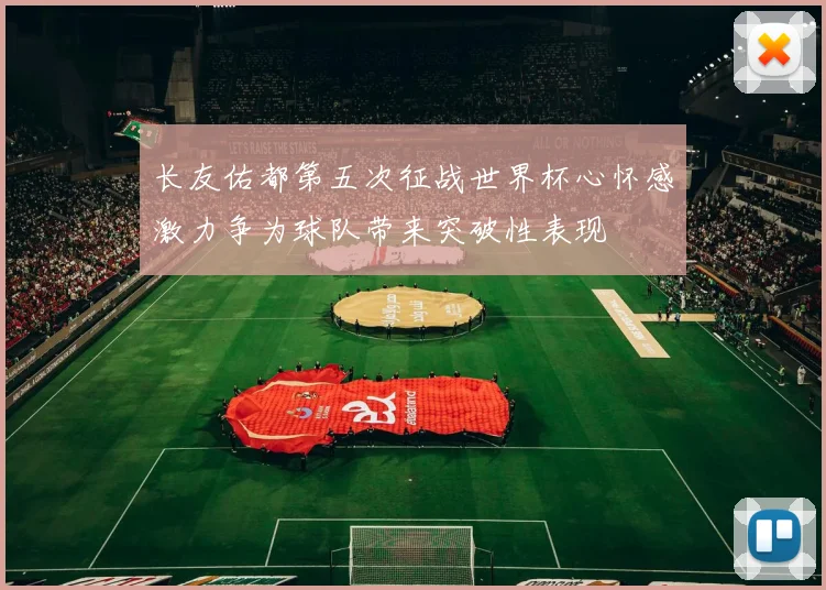 长友佑都第五次征战世界杯心怀感激力争为球队带来突破性表现