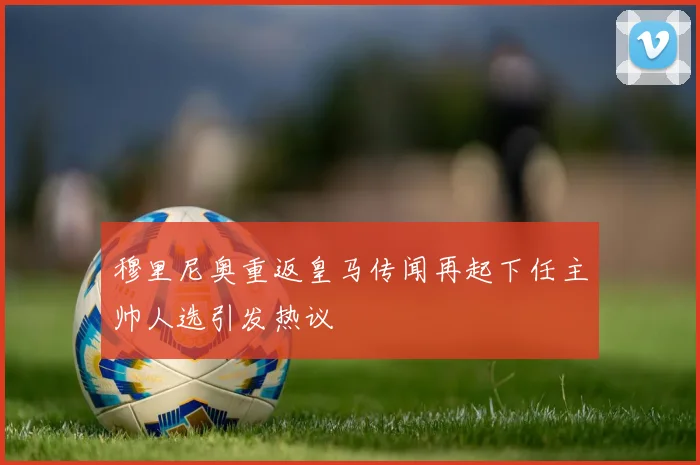 穆里尼奥重返皇马传闻再起下任主帅人选引发热议