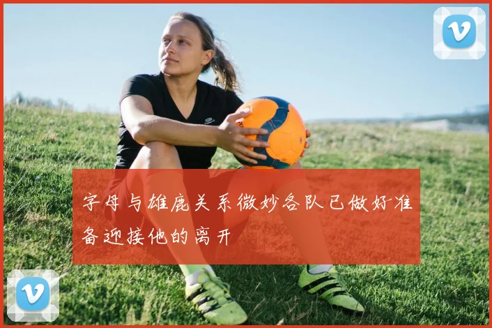 字母与雄鹿关系微妙各队已做好准备迎接他的离开