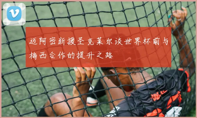 迈阿密新援圣克莱尔谈世界杯前与梅西合作的提升之路