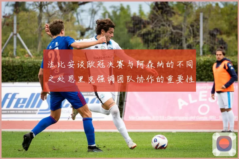 法比安谈欧冠决赛与阿森纳的不同之处恩里克强调团队协作的重要性