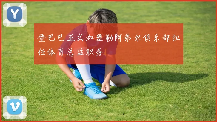 登巴巴正式加盟勒阿弗尔俱乐部担任体育总监职务