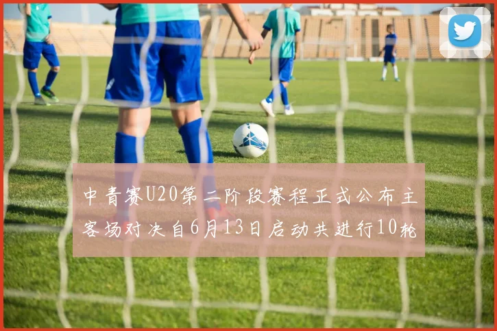 中青赛U20第二阶段赛程正式公布主客场对决自6月13日启动共进行10轮较量