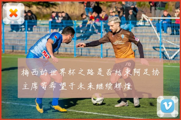 梅西的世界杯之路是否结束阿足协主席寄希望于未来继续辉煌