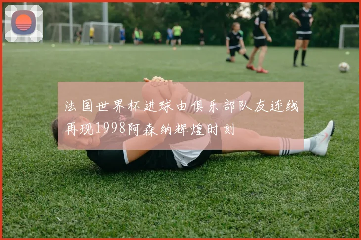 法国世界杯进球由俱乐部队友连线再现1998阿森纳辉煌时刻