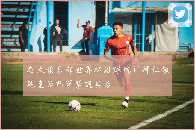各大俱乐部世界杯进球统计拜仁领跑皇马巴萨紧随其后