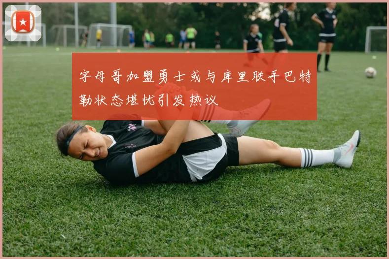 字母哥加盟勇士或与库里联手巴特勒状态堪忧引发热议