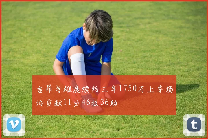 吉昂与雄鹿续约三年1750万上季场均贡献11分46板36助