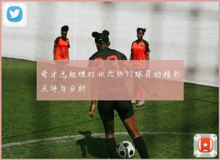 奇才总经理对状元热门球员的精彩点评与分析