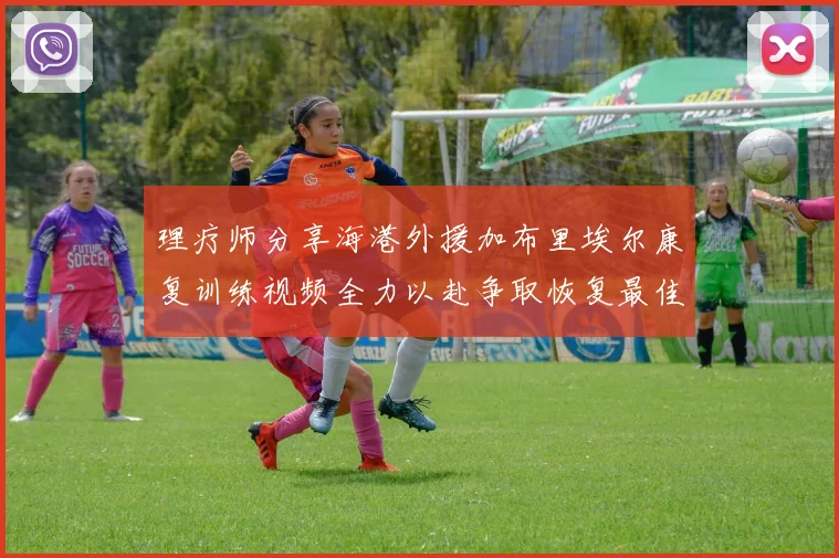 理疗师分享海港外援加布里埃尔康复训练视频全力以赴争取恢复最佳状态
