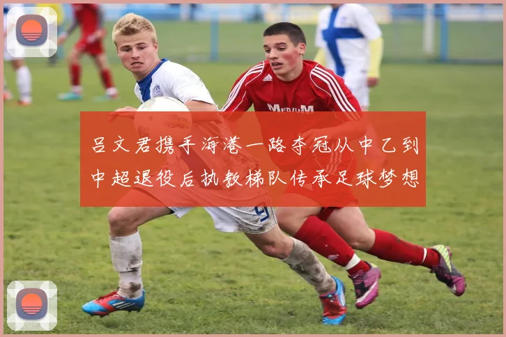 吕文君携手海港一路夺冠从中乙到中超退役后执教梯队传承足球梦想