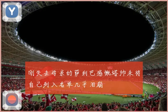 刚失去母亲的萨利巴感慨塔帅未将自己列入名单几乎泪崩